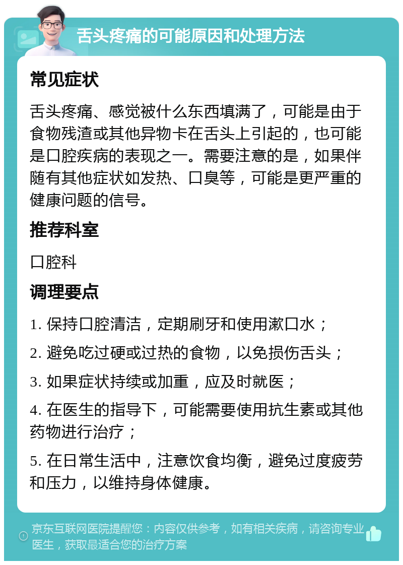 舌头疼痛的可能原因和处理方法 常见症状 舌头疼痛、感觉被什么东西填满了，可能是由于食物残渣或其他异物卡在舌头上引起的，也可能是口腔疾病的表现之一。需要注意的是，如果伴随有其他症状如发热、口臭等，可能是更严重的健康问题的信号。 推荐科室 口腔科 调理要点 1. 保持口腔清洁，定期刷牙和使用漱口水； 2. 避免吃过硬或过热的食物，以免损伤舌头； 3. 如果症状持续或加重，应及时就医； 4. 在医生的指导下，可能需要使用抗生素或其他药物进行治疗； 5. 在日常生活中，注意饮食均衡，避免过度疲劳和压力，以维持身体健康。