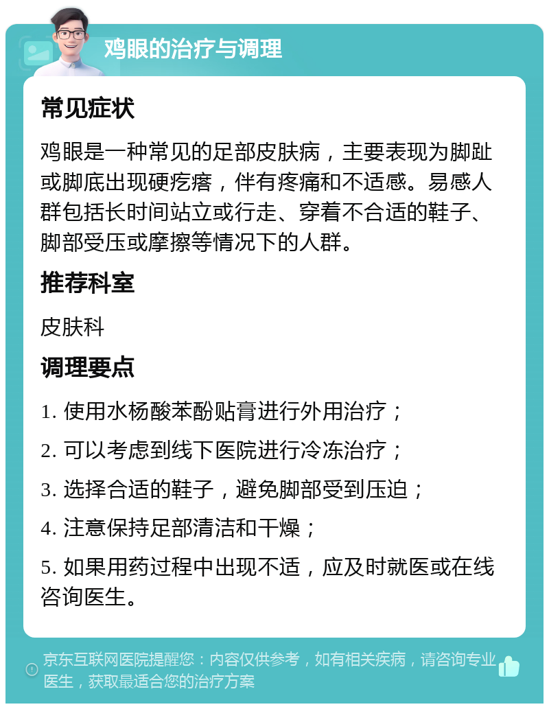 鸡眼的治疗与调理 常见症状 鸡眼是一种常见的足部皮肤病，主要表现为脚趾或脚底出现硬疙瘩，伴有疼痛和不适感。易感人群包括长时间站立或行走、穿着不合适的鞋子、脚部受压或摩擦等情况下的人群。 推荐科室 皮肤科 调理要点 1. 使用水杨酸苯酚贴膏进行外用治疗； 2. 可以考虑到线下医院进行冷冻治疗； 3. 选择合适的鞋子，避免脚部受到压迫； 4. 注意保持足部清洁和干燥； 5. 如果用药过程中出现不适，应及时就医或在线咨询医生。