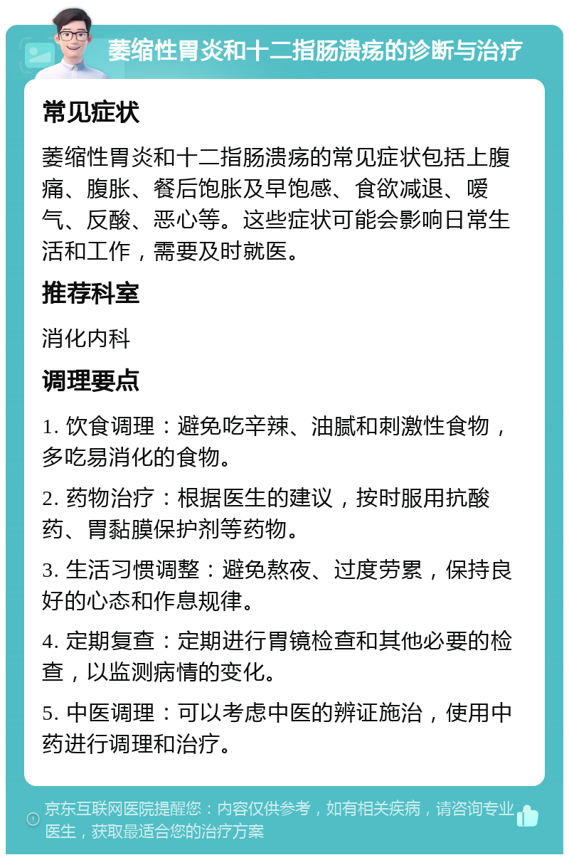 萎缩性胃炎和十二指肠溃疡的诊断与治疗 常见症状 萎缩性胃炎和十二指肠溃疡的常见症状包括上腹痛、腹胀、餐后饱胀及早饱感、食欲减退、嗳气、反酸、恶心等。这些症状可能会影响日常生活和工作，需要及时就医。 推荐科室 消化内科 调理要点 1. 饮食调理：避免吃辛辣、油腻和刺激性食物，多吃易消化的食物。 2. 药物治疗：根据医生的建议，按时服用抗酸药、胃黏膜保护剂等药物。 3. 生活习惯调整：避免熬夜、过度劳累，保持良好的心态和作息规律。 4. 定期复查：定期进行胃镜检查和其他必要的检查，以监测病情的变化。 5. 中医调理：可以考虑中医的辨证施治，使用中药进行调理和治疗。