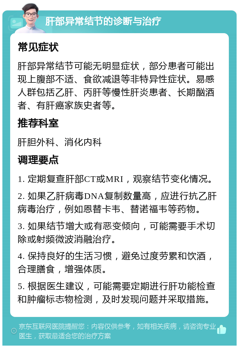 肝部异常结节的诊断与治疗 常见症状 肝部异常结节可能无明显症状，部分患者可能出现上腹部不适、食欲减退等非特异性症状。易感人群包括乙肝、丙肝等慢性肝炎患者、长期酗酒者、有肝癌家族史者等。 推荐科室 肝胆外科、消化内科 调理要点 1. 定期复查肝部CT或MRI，观察结节变化情况。 2. 如果乙肝病毒DNA复制数量高，应进行抗乙肝病毒治疗，例如恩替卡韦、替诺福韦等药物。 3. 如果结节增大或有恶变倾向，可能需要手术切除或射频微波消融治疗。 4. 保持良好的生活习惯，避免过度劳累和饮酒，合理膳食，增强体质。 5. 根据医生建议，可能需要定期进行肝功能检查和肿瘤标志物检测，及时发现问题并采取措施。