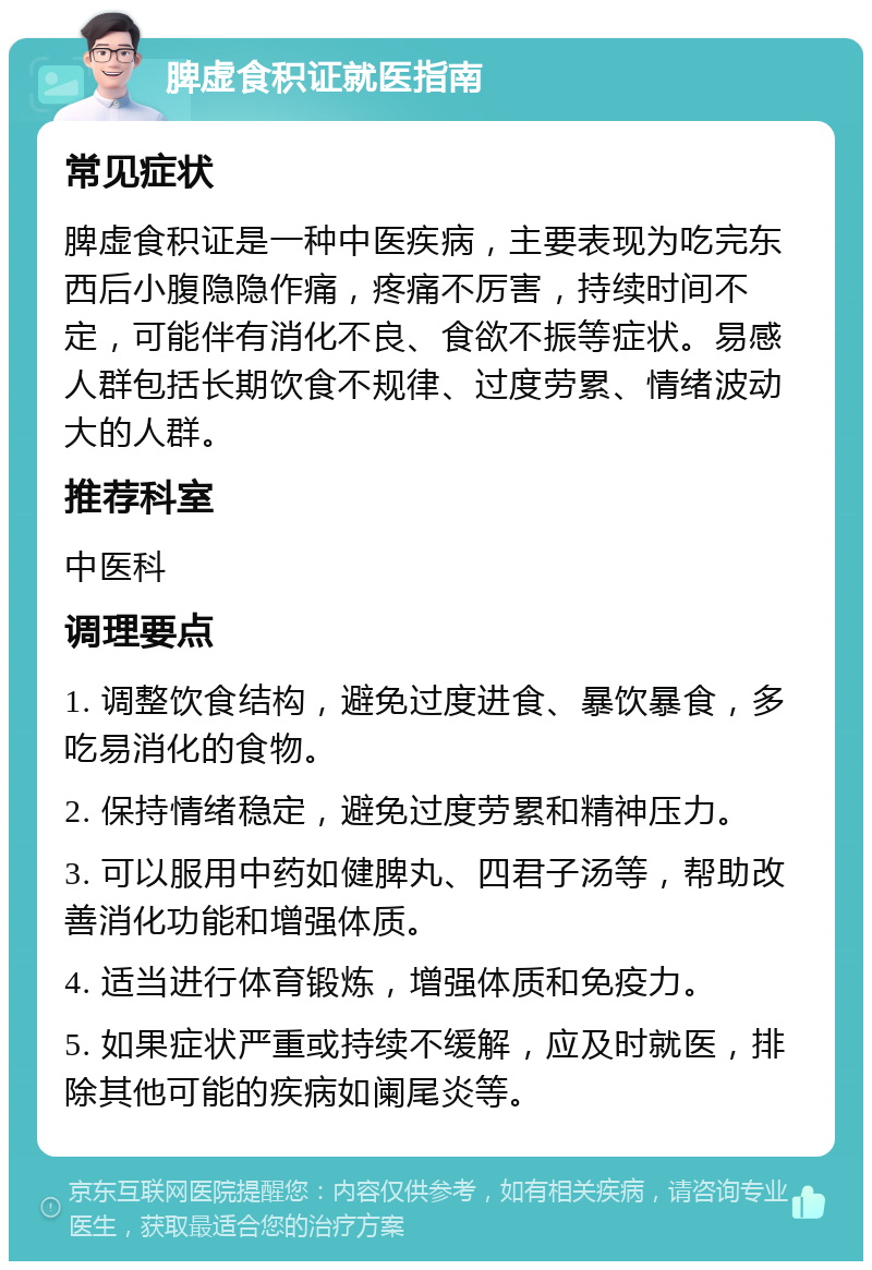 脾虚食积证就医指南 常见症状 脾虚食积证是一种中医疾病，主要表现为吃完东西后小腹隐隐作痛，疼痛不厉害，持续时间不定，可能伴有消化不良、食欲不振等症状。易感人群包括长期饮食不规律、过度劳累、情绪波动大的人群。 推荐科室 中医科 调理要点 1. 调整饮食结构，避免过度进食、暴饮暴食，多吃易消化的食物。 2. 保持情绪稳定，避免过度劳累和精神压力。 3. 可以服用中药如健脾丸、四君子汤等，帮助改善消化功能和增强体质。 4. 适当进行体育锻炼，增强体质和免疫力。 5. 如果症状严重或持续不缓解，应及时就医，排除其他可能的疾病如阑尾炎等。