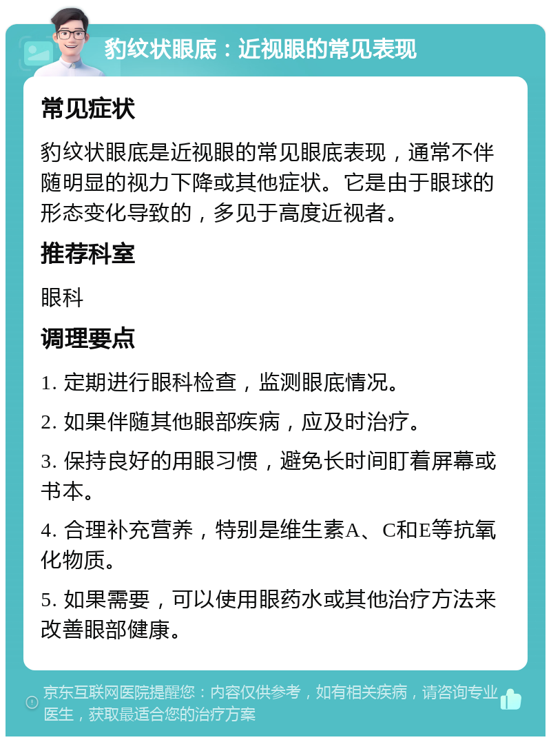 豹纹状眼底：近视眼的常见表现 常见症状 豹纹状眼底是近视眼的常见眼底表现，通常不伴随明显的视力下降或其他症状。它是由于眼球的形态变化导致的，多见于高度近视者。 推荐科室 眼科 调理要点 1. 定期进行眼科检查，监测眼底情况。 2. 如果伴随其他眼部疾病，应及时治疗。 3. 保持良好的用眼习惯，避免长时间盯着屏幕或书本。 4. 合理补充营养，特别是维生素A、C和E等抗氧化物质。 5. 如果需要，可以使用眼药水或其他治疗方法来改善眼部健康。