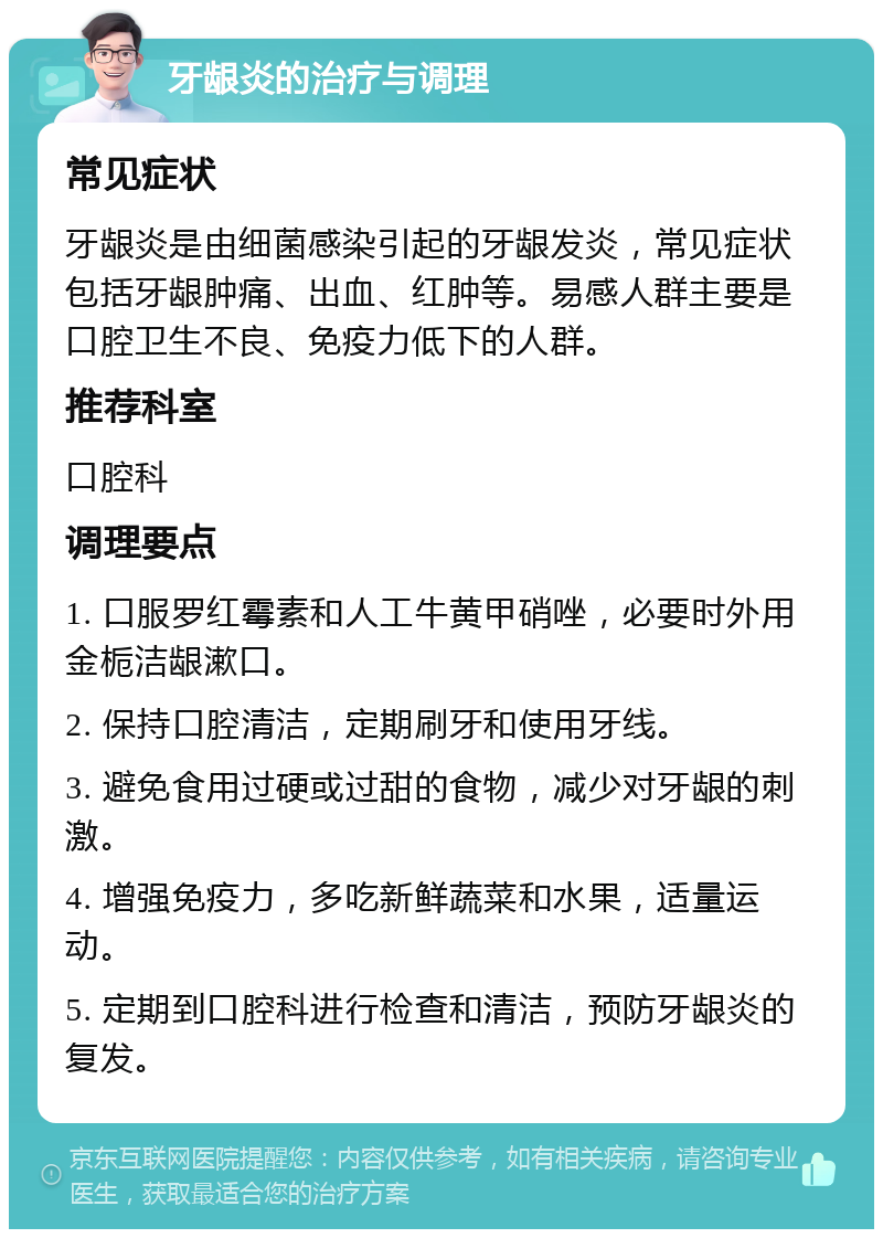 牙龈炎的治疗与调理 常见症状 牙龈炎是由细菌感染引起的牙龈发炎，常见症状包括牙龈肿痛、出血、红肿等。易感人群主要是口腔卫生不良、免疫力低下的人群。 推荐科室 口腔科 调理要点 1. 口服罗红霉素和人工牛黄甲硝唑，必要时外用金栀洁龈漱口。 2. 保持口腔清洁，定期刷牙和使用牙线。 3. 避免食用过硬或过甜的食物，减少对牙龈的刺激。 4. 增强免疫力，多吃新鲜蔬菜和水果，适量运动。 5. 定期到口腔科进行检查和清洁，预防牙龈炎的复发。