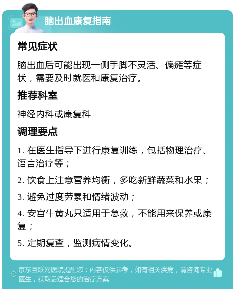 脑出血康复指南 常见症状 脑出血后可能出现一侧手脚不灵活、偏瘫等症状，需要及时就医和康复治疗。 推荐科室 神经内科或康复科 调理要点 1. 在医生指导下进行康复训练，包括物理治疗、语言治疗等； 2. 饮食上注意营养均衡，多吃新鲜蔬菜和水果； 3. 避免过度劳累和情绪波动； 4. 安宫牛黄丸只适用于急救，不能用来保养或康复； 5. 定期复查，监测病情变化。