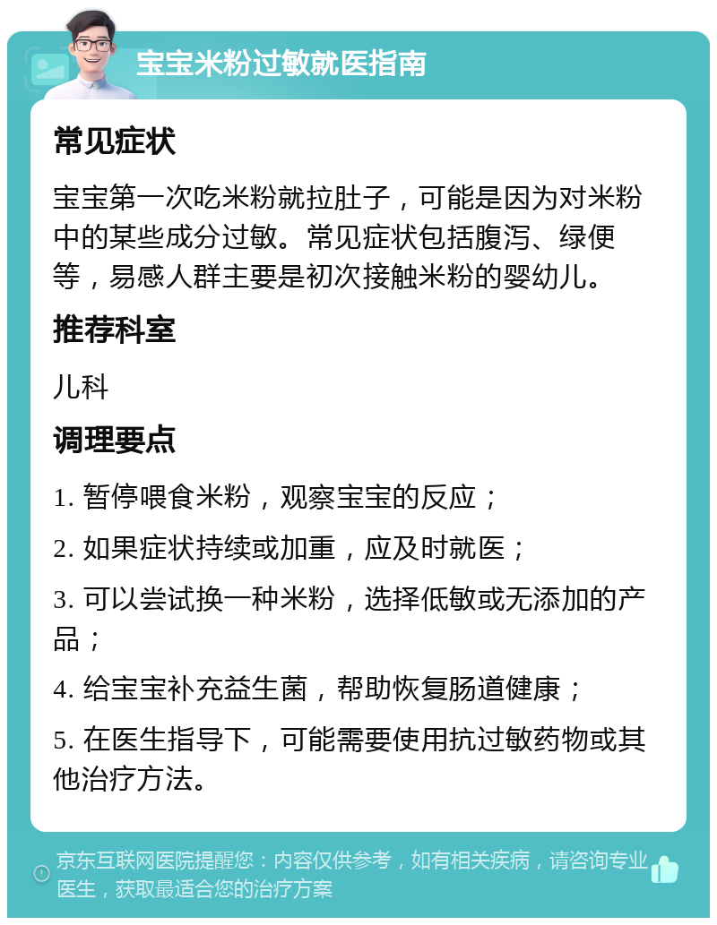 宝宝米粉过敏就医指南 常见症状 宝宝第一次吃米粉就拉肚子，可能是因为对米粉中的某些成分过敏。常见症状包括腹泻、绿便等，易感人群主要是初次接触米粉的婴幼儿。 推荐科室 儿科 调理要点 1. 暂停喂食米粉，观察宝宝的反应； 2. 如果症状持续或加重，应及时就医； 3. 可以尝试换一种米粉，选择低敏或无添加的产品； 4. 给宝宝补充益生菌，帮助恢复肠道健康； 5. 在医生指导下，可能需要使用抗过敏药物或其他治疗方法。