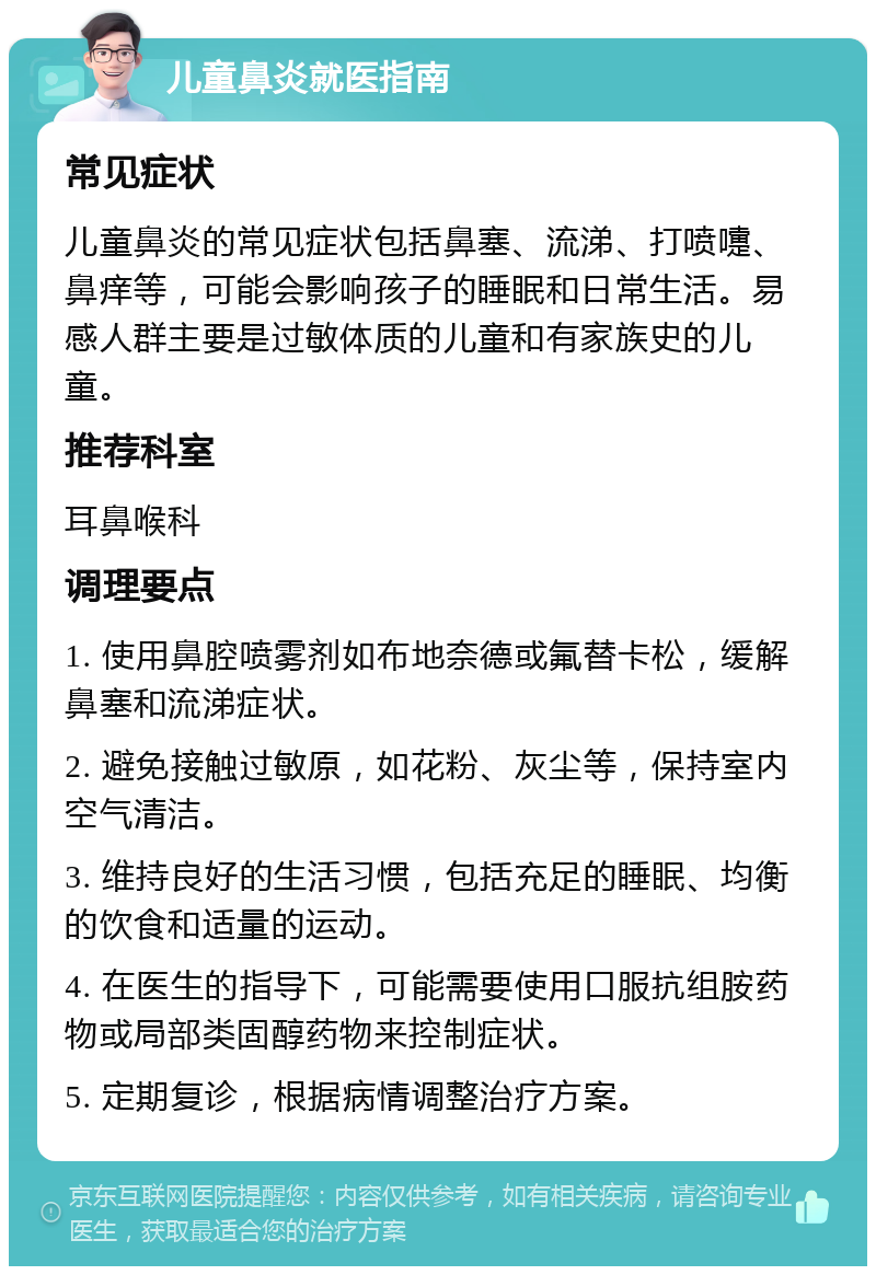 儿童鼻炎就医指南 常见症状 儿童鼻炎的常见症状包括鼻塞、流涕、打喷嚏、鼻痒等，可能会影响孩子的睡眠和日常生活。易感人群主要是过敏体质的儿童和有家族史的儿童。 推荐科室 耳鼻喉科 调理要点 1. 使用鼻腔喷雾剂如布地奈德或氟替卡松，缓解鼻塞和流涕症状。 2. 避免接触过敏原，如花粉、灰尘等，保持室内空气清洁。 3. 维持良好的生活习惯，包括充足的睡眠、均衡的饮食和适量的运动。 4. 在医生的指导下，可能需要使用口服抗组胺药物或局部类固醇药物来控制症状。 5. 定期复诊，根据病情调整治疗方案。