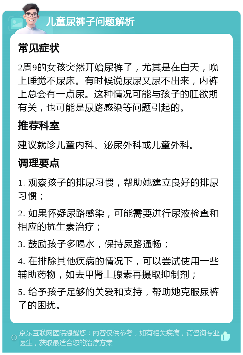 儿童尿裤子问题解析 常见症状 2周9的女孩突然开始尿裤子，尤其是在白天，晚上睡觉不尿床。有时候说尿尿又尿不出来，内裤上总会有一点尿。这种情况可能与孩子的肛欲期有关，也可能是尿路感染等问题引起的。 推荐科室 建议就诊儿童内科、泌尿外科或儿童外科。 调理要点 1. 观察孩子的排尿习惯，帮助她建立良好的排尿习惯； 2. 如果怀疑尿路感染，可能需要进行尿液检查和相应的抗生素治疗； 3. 鼓励孩子多喝水，保持尿路通畅； 4. 在排除其他疾病的情况下，可以尝试使用一些辅助药物，如去甲肾上腺素再摄取抑制剂； 5. 给予孩子足够的关爱和支持，帮助她克服尿裤子的困扰。