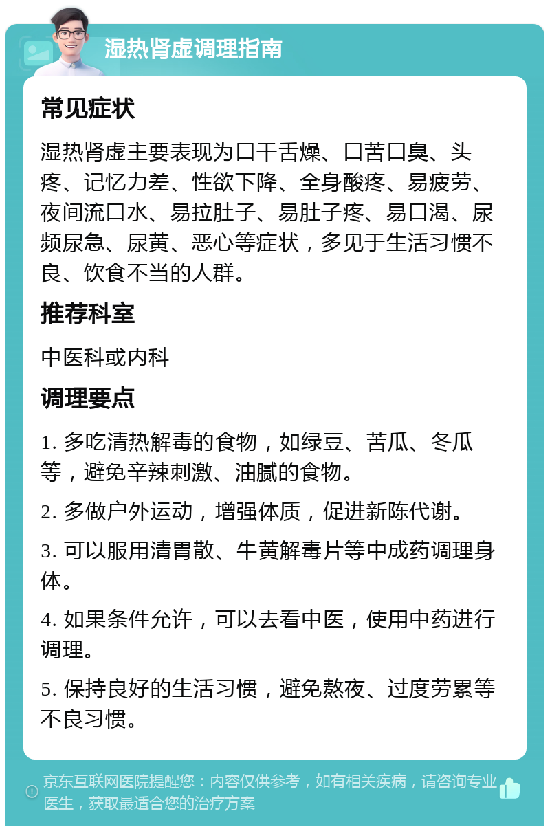 湿热肾虚调理指南 常见症状 湿热肾虚主要表现为口干舌燥、口苦口臭、头疼、记忆力差、性欲下降、全身酸疼、易疲劳、夜间流口水、易拉肚子、易肚子疼、易口渴、尿频尿急、尿黄、恶心等症状，多见于生活习惯不良、饮食不当的人群。 推荐科室 中医科或内科 调理要点 1. 多吃清热解毒的食物，如绿豆、苦瓜、冬瓜等，避免辛辣刺激、油腻的食物。 2. 多做户外运动，增强体质，促进新陈代谢。 3. 可以服用清胃散、牛黄解毒片等中成药调理身体。 4. 如果条件允许，可以去看中医，使用中药进行调理。 5. 保持良好的生活习惯，避免熬夜、过度劳累等不良习惯。