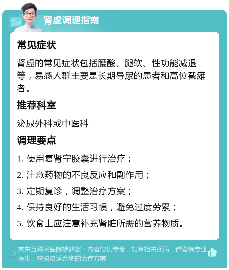 肾虚调理指南 常见症状 肾虚的常见症状包括腰酸、腿软、性功能减退等，易感人群主要是长期导尿的患者和高位截瘫者。 推荐科室 泌尿外科或中医科 调理要点 1. 使用复肾宁胶囊进行治疗； 2. 注意药物的不良反应和副作用； 3. 定期复诊，调整治疗方案； 4. 保持良好的生活习惯，避免过度劳累； 5. 饮食上应注意补充肾脏所需的营养物质。