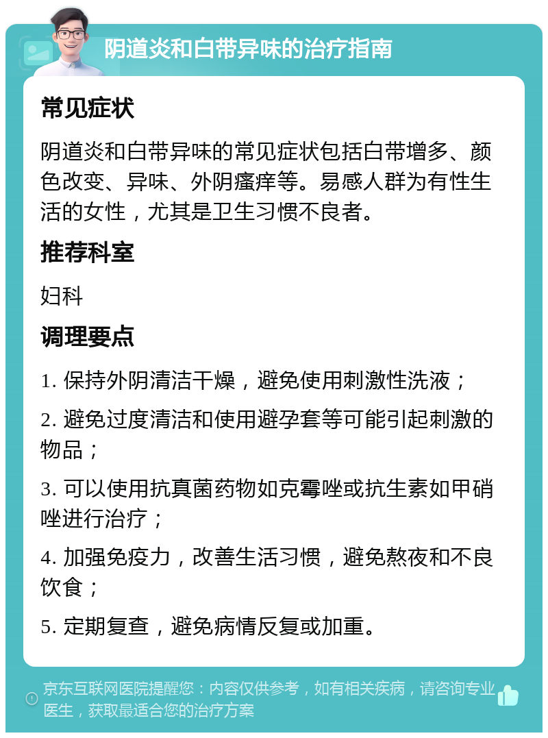 阴道炎和白带异味的治疗指南 常见症状 阴道炎和白带异味的常见症状包括白带增多、颜色改变、异味、外阴瘙痒等。易感人群为有性生活的女性，尤其是卫生习惯不良者。 推荐科室 妇科 调理要点 1. 保持外阴清洁干燥，避免使用刺激性洗液； 2. 避免过度清洁和使用避孕套等可能引起刺激的物品； 3. 可以使用抗真菌药物如克霉唑或抗生素如甲硝唑进行治疗； 4. 加强免疫力，改善生活习惯，避免熬夜和不良饮食； 5. 定期复查，避免病情反复或加重。