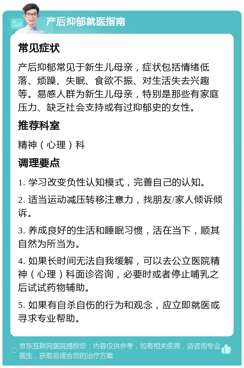 产后抑郁就医指南 常见症状 产后抑郁常见于新生儿母亲，症状包括情绪低落、烦躁、失眠、食欲不振、对生活失去兴趣等。易感人群为新生儿母亲，特别是那些有家庭压力、缺乏社会支持或有过抑郁史的女性。 推荐科室 精神（心理）科 调理要点 1. 学习改变负性认知模式，完善自己的认知。 2. 适当运动减压转移注意力，找朋友/家人倾诉倾诉。 3. 养成良好的生活和睡眠习惯，活在当下，顺其自然为所当为。 4. 如果长时间无法自我缓解，可以去公立医院精神（心理）科面诊咨询，必要时或者停止哺乳之后试试药物辅助。 5. 如果有自杀自伤的行为和观念，应立即就医或寻求专业帮助。