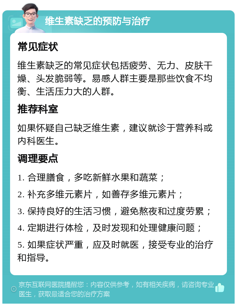 维生素缺乏的预防与治疗 常见症状 维生素缺乏的常见症状包括疲劳、无力、皮肤干燥、头发脆弱等。易感人群主要是那些饮食不均衡、生活压力大的人群。 推荐科室 如果怀疑自己缺乏维生素，建议就诊于营养科或内科医生。 调理要点 1. 合理膳食，多吃新鲜水果和蔬菜； 2. 补充多维元素片，如善存多维元素片； 3. 保持良好的生活习惯，避免熬夜和过度劳累； 4. 定期进行体检，及时发现和处理健康问题； 5. 如果症状严重，应及时就医，接受专业的治疗和指导。