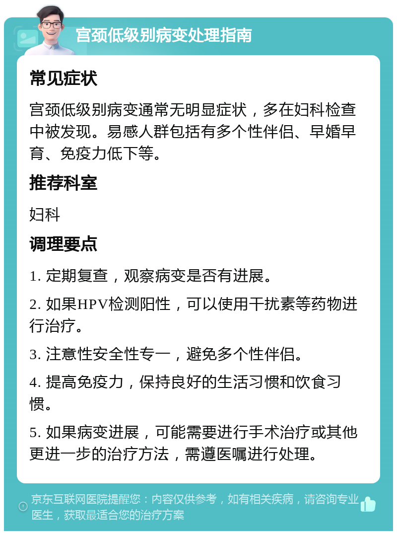 宫颈低级别病变处理指南 常见症状 宫颈低级别病变通常无明显症状，多在妇科检查中被发现。易感人群包括有多个性伴侣、早婚早育、免疫力低下等。 推荐科室 妇科 调理要点 1. 定期复查，观察病变是否有进展。 2. 如果HPV检测阳性，可以使用干扰素等药物进行治疗。 3. 注意性安全性专一，避免多个性伴侣。 4. 提高免疫力，保持良好的生活习惯和饮食习惯。 5. 如果病变进展，可能需要进行手术治疗或其他更进一步的治疗方法，需遵医嘱进行处理。