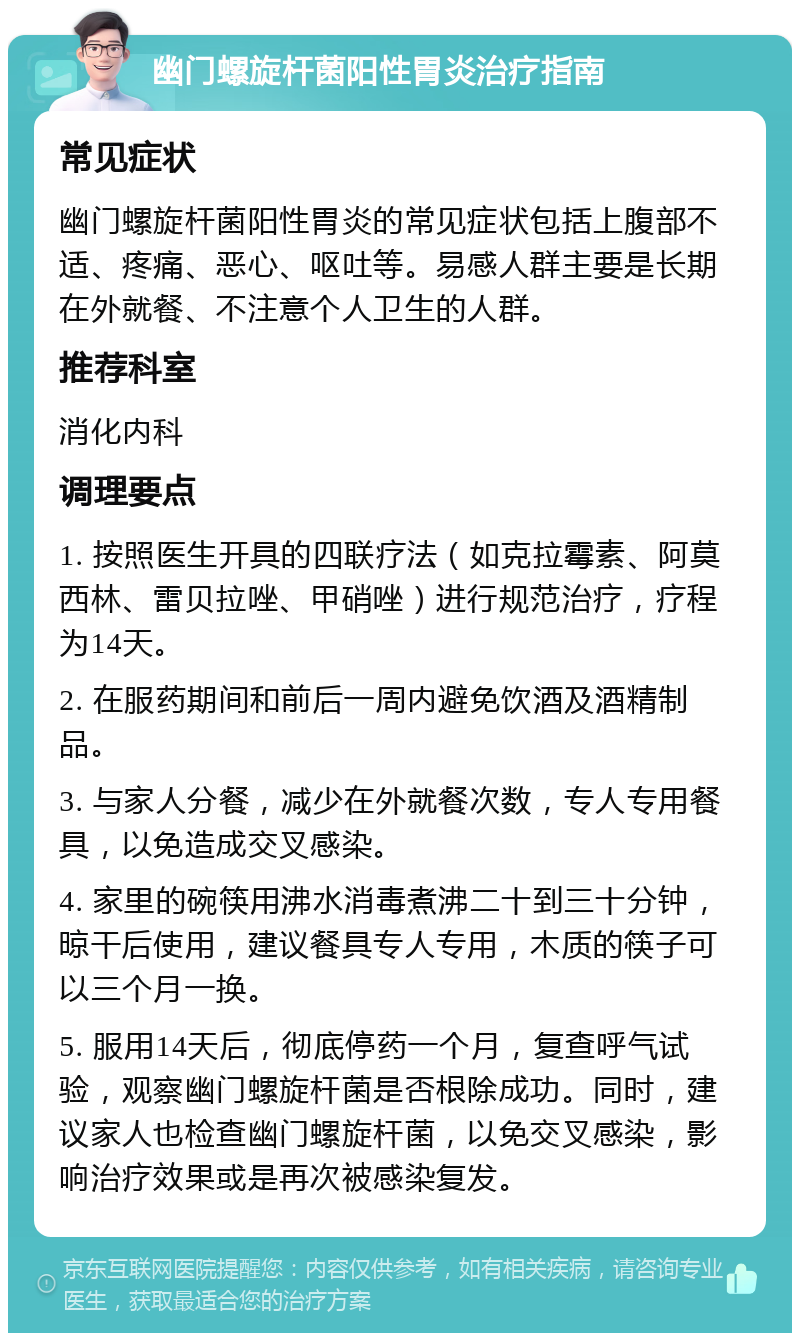 幽门螺旋杆菌阳性胃炎治疗指南 常见症状 幽门螺旋杆菌阳性胃炎的常见症状包括上腹部不适、疼痛、恶心、呕吐等。易感人群主要是长期在外就餐、不注意个人卫生的人群。 推荐科室 消化内科 调理要点 1. 按照医生开具的四联疗法（如克拉霉素、阿莫西林、雷贝拉唑、甲硝唑）进行规范治疗，疗程为14天。 2. 在服药期间和前后一周内避免饮酒及酒精制品。 3. 与家人分餐，减少在外就餐次数，专人专用餐具，以免造成交叉感染。 4. 家里的碗筷用沸水消毒煮沸二十到三十分钟，晾干后使用，建议餐具专人专用，木质的筷子可以三个月一换。 5. 服用14天后，彻底停药一个月，复查呼气试验，观察幽门螺旋杆菌是否根除成功。同时，建议家人也检查幽门螺旋杆菌，以免交叉感染，影响治疗效果或是再次被感染复发。