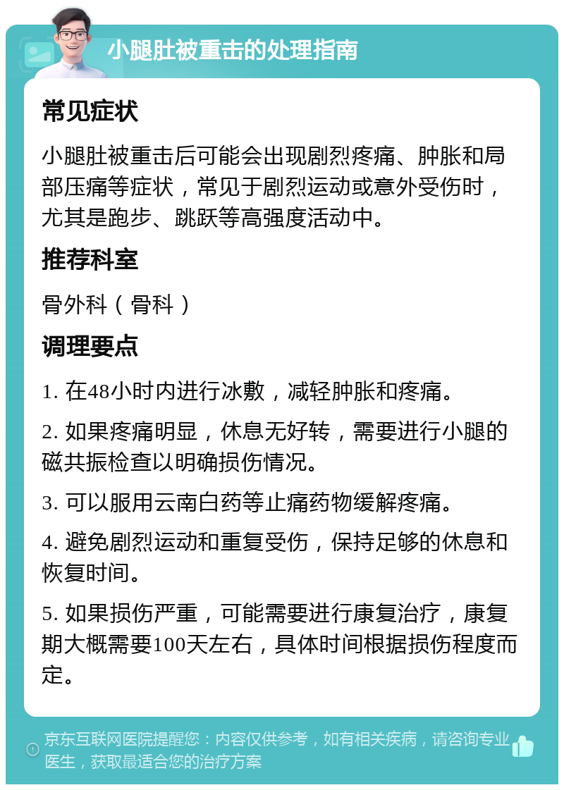 小腿肚被重击的处理指南 常见症状 小腿肚被重击后可能会出现剧烈疼痛、肿胀和局部压痛等症状，常见于剧烈运动或意外受伤时，尤其是跑步、跳跃等高强度活动中。 推荐科室 骨外科（骨科） 调理要点 1. 在48小时内进行冰敷，减轻肿胀和疼痛。 2. 如果疼痛明显，休息无好转，需要进行小腿的磁共振检查以明确损伤情况。 3. 可以服用云南白药等止痛药物缓解疼痛。 4. 避免剧烈运动和重复受伤，保持足够的休息和恢复时间。 5. 如果损伤严重，可能需要进行康复治疗，康复期大概需要100天左右，具体时间根据损伤程度而定。