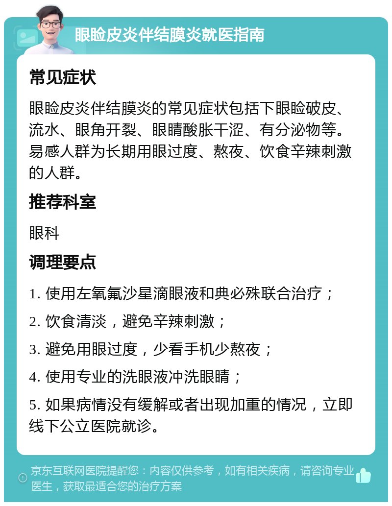 眼睑皮炎伴结膜炎就医指南 常见症状 眼睑皮炎伴结膜炎的常见症状包括下眼睑破皮、流水、眼角开裂、眼睛酸胀干涩、有分泌物等。易感人群为长期用眼过度、熬夜、饮食辛辣刺激的人群。 推荐科室 眼科 调理要点 1. 使用左氧氟沙星滴眼液和典必殊联合治疗； 2. 饮食清淡，避免辛辣刺激； 3. 避免用眼过度，少看手机少熬夜； 4. 使用专业的洗眼液冲洗眼睛； 5. 如果病情没有缓解或者出现加重的情况，立即线下公立医院就诊。