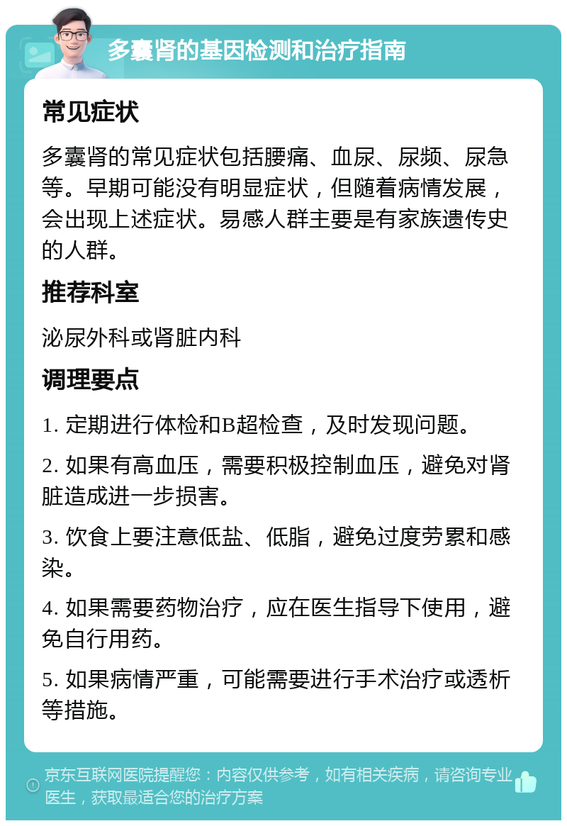 多囊肾的基因检测和治疗指南 常见症状 多囊肾的常见症状包括腰痛、血尿、尿频、尿急等。早期可能没有明显症状，但随着病情发展，会出现上述症状。易感人群主要是有家族遗传史的人群。 推荐科室 泌尿外科或肾脏内科 调理要点 1. 定期进行体检和B超检查，及时发现问题。 2. 如果有高血压，需要积极控制血压，避免对肾脏造成进一步损害。 3. 饮食上要注意低盐、低脂，避免过度劳累和感染。 4. 如果需要药物治疗，应在医生指导下使用，避免自行用药。 5. 如果病情严重，可能需要进行手术治疗或透析等措施。