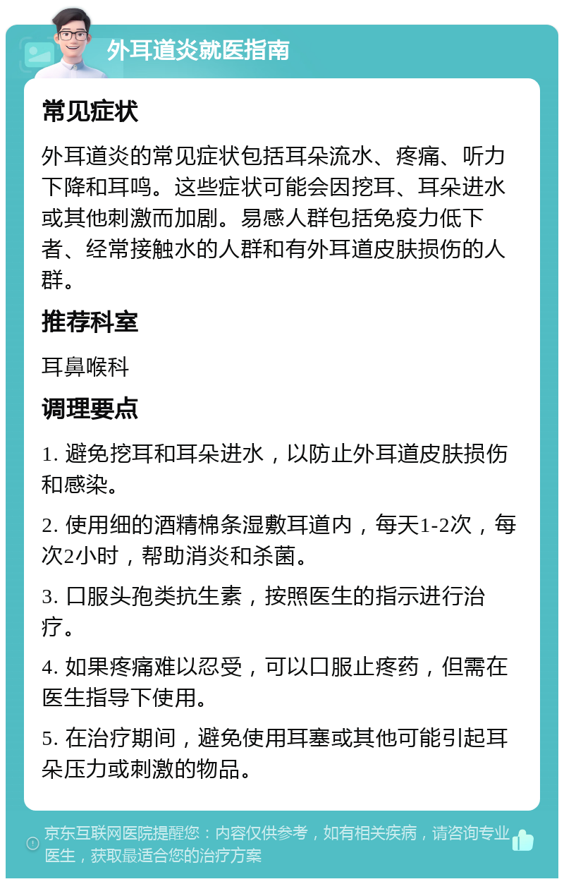 外耳道炎就医指南 常见症状 外耳道炎的常见症状包括耳朵流水、疼痛、听力下降和耳鸣。这些症状可能会因挖耳、耳朵进水或其他刺激而加剧。易感人群包括免疫力低下者、经常接触水的人群和有外耳道皮肤损伤的人群。 推荐科室 耳鼻喉科 调理要点 1. 避免挖耳和耳朵进水，以防止外耳道皮肤损伤和感染。 2. 使用细的酒精棉条湿敷耳道内，每天1-2次，每次2小时，帮助消炎和杀菌。 3. 口服头孢类抗生素，按照医生的指示进行治疗。 4. 如果疼痛难以忍受，可以口服止疼药，但需在医生指导下使用。 5. 在治疗期间，避免使用耳塞或其他可能引起耳朵压力或刺激的物品。