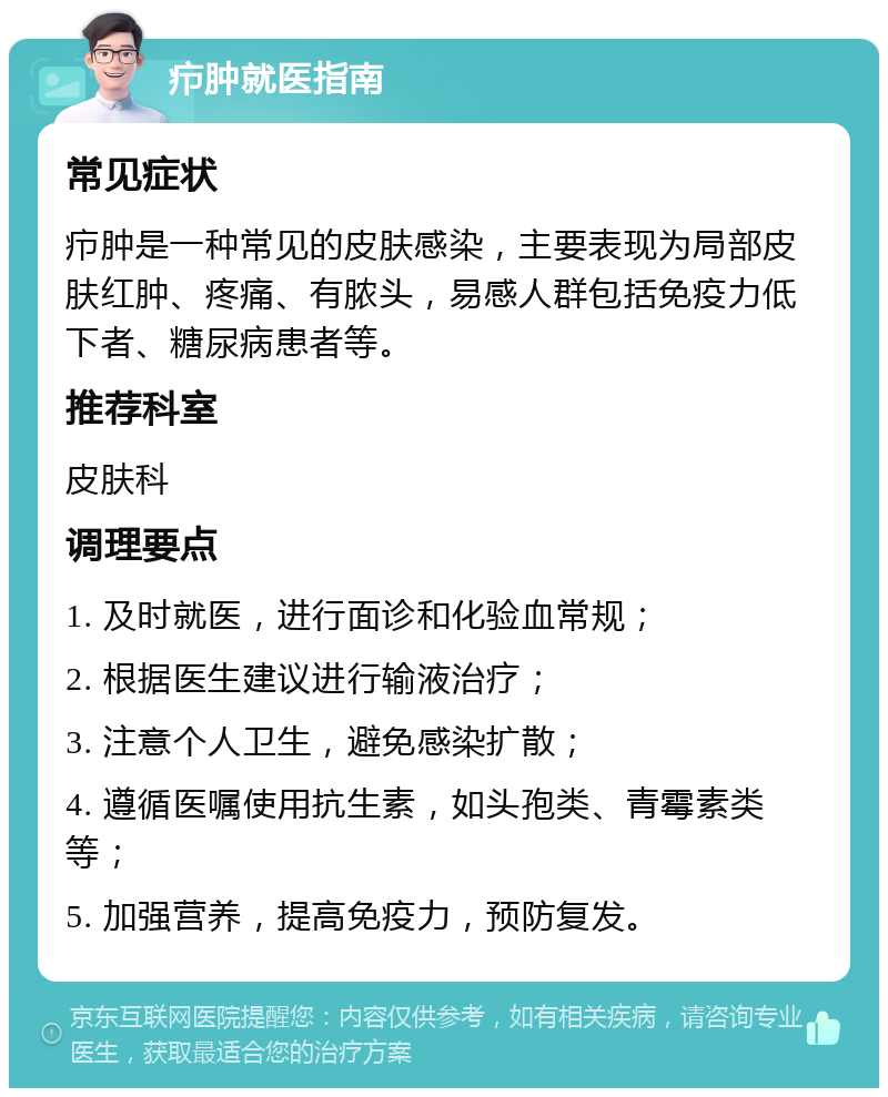 疖肿就医指南 常见症状 疖肿是一种常见的皮肤感染，主要表现为局部皮肤红肿、疼痛、有脓头，易感人群包括免疫力低下者、糖尿病患者等。 推荐科室 皮肤科 调理要点 1. 及时就医，进行面诊和化验血常规； 2. 根据医生建议进行输液治疗； 3. 注意个人卫生，避免感染扩散； 4. 遵循医嘱使用抗生素，如头孢类、青霉素类等； 5. 加强营养，提高免疫力，预防复发。