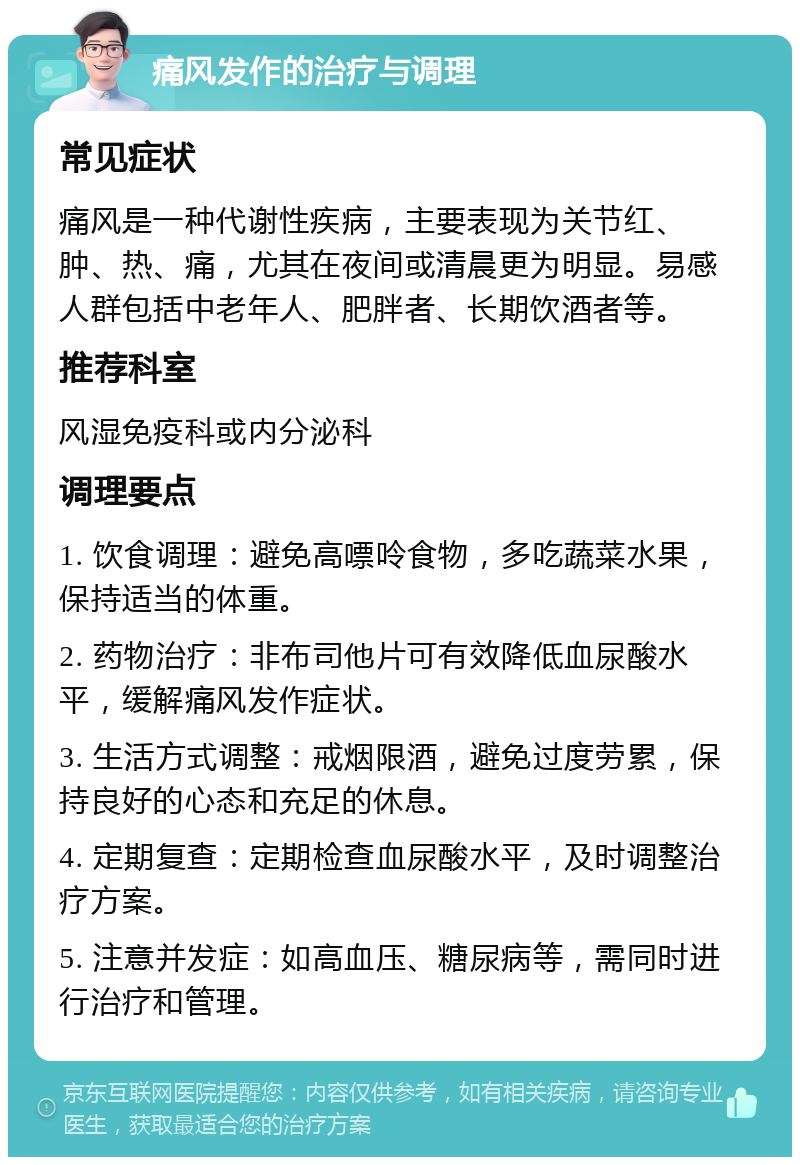 痛风发作的治疗与调理 常见症状 痛风是一种代谢性疾病，主要表现为关节红、肿、热、痛，尤其在夜间或清晨更为明显。易感人群包括中老年人、肥胖者、长期饮酒者等。 推荐科室 风湿免疫科或内分泌科 调理要点 1. 饮食调理：避免高嘌呤食物，多吃蔬菜水果，保持适当的体重。 2. 药物治疗：非布司他片可有效降低血尿酸水平，缓解痛风发作症状。 3. 生活方式调整：戒烟限酒，避免过度劳累，保持良好的心态和充足的休息。 4. 定期复查：定期检查血尿酸水平，及时调整治疗方案。 5. 注意并发症：如高血压、糖尿病等，需同时进行治疗和管理。