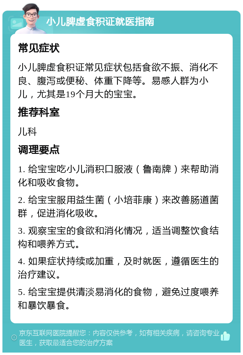 小儿脾虚食积证就医指南 常见症状 小儿脾虚食积证常见症状包括食欲不振、消化不良、腹泻或便秘、体重下降等。易感人群为小儿，尤其是19个月大的宝宝。 推荐科室 儿科 调理要点 1. 给宝宝吃小儿消积口服液（鲁南牌）来帮助消化和吸收食物。 2. 给宝宝服用益生菌（小培菲康）来改善肠道菌群，促进消化吸收。 3. 观察宝宝的食欲和消化情况，适当调整饮食结构和喂养方式。 4. 如果症状持续或加重，及时就医，遵循医生的治疗建议。 5. 给宝宝提供清淡易消化的食物，避免过度喂养和暴饮暴食。