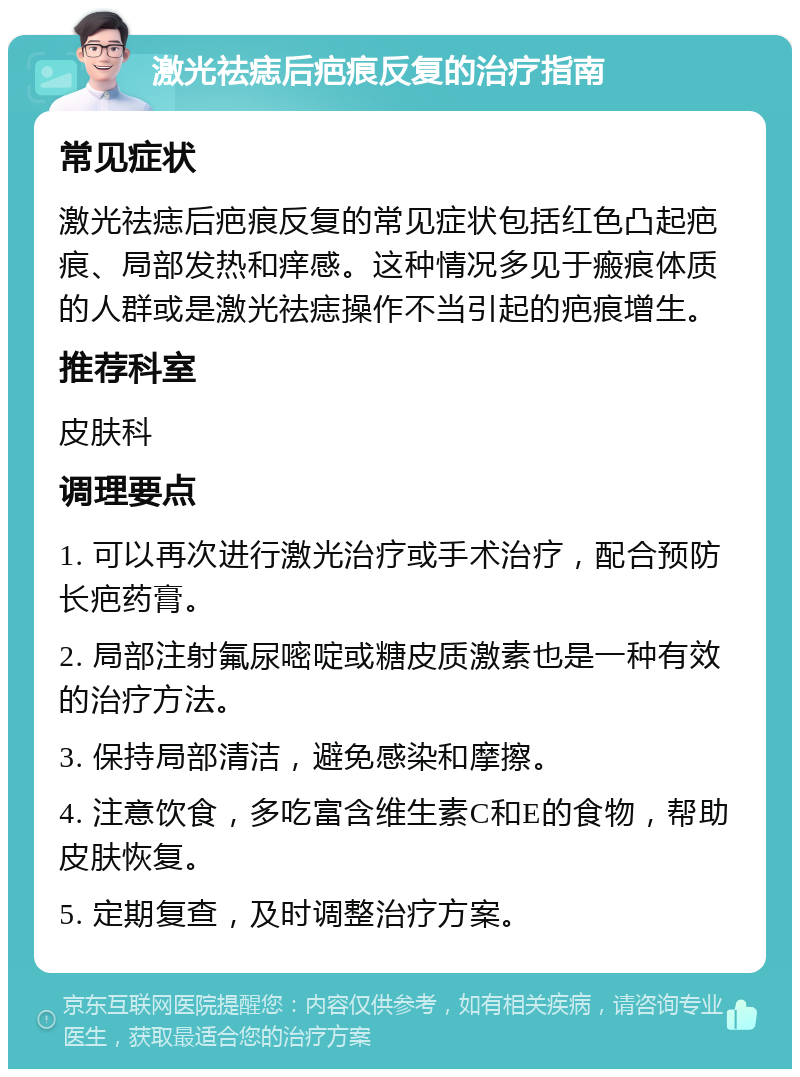 激光祛痣后疤痕反复的治疗指南 常见症状 激光祛痣后疤痕反复的常见症状包括红色凸起疤痕、局部发热和痒感。这种情况多见于瘢痕体质的人群或是激光祛痣操作不当引起的疤痕增生。 推荐科室 皮肤科 调理要点 1. 可以再次进行激光治疗或手术治疗，配合预防长疤药膏。 2. 局部注射氟尿嘧啶或糖皮质激素也是一种有效的治疗方法。 3. 保持局部清洁，避免感染和摩擦。 4. 注意饮食，多吃富含维生素C和E的食物，帮助皮肤恢复。 5. 定期复查，及时调整治疗方案。