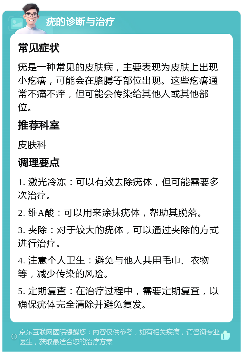 疣的诊断与治疗 常见症状 疣是一种常见的皮肤病，主要表现为皮肤上出现小疙瘩，可能会在胳膊等部位出现。这些疙瘩通常不痛不痒，但可能会传染给其他人或其他部位。 推荐科室 皮肤科 调理要点 1. 激光冷冻：可以有效去除疣体，但可能需要多次治疗。 2. 维A酸：可以用来涂抹疣体，帮助其脱落。 3. 夹除：对于较大的疣体，可以通过夹除的方式进行治疗。 4. 注意个人卫生：避免与他人共用毛巾、衣物等，减少传染的风险。 5. 定期复查：在治疗过程中，需要定期复查，以确保疣体完全清除并避免复发。