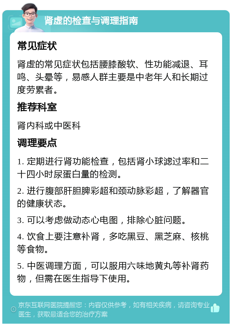 肾虚的检查与调理指南 常见症状 肾虚的常见症状包括腰膝酸软、性功能减退、耳鸣、头晕等，易感人群主要是中老年人和长期过度劳累者。 推荐科室 肾内科或中医科 调理要点 1. 定期进行肾功能检查，包括肾小球滤过率和二十四小时尿蛋白量的检测。 2. 进行腹部肝胆脾彩超和颈动脉彩超，了解器官的健康状态。 3. 可以考虑做动态心电图，排除心脏问题。 4. 饮食上要注意补肾，多吃黑豆、黑芝麻、核桃等食物。 5. 中医调理方面，可以服用六味地黄丸等补肾药物，但需在医生指导下使用。