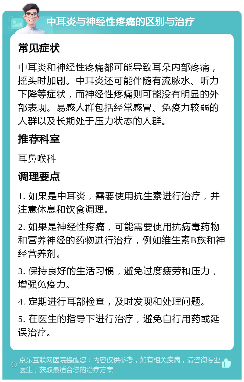 中耳炎与神经性疼痛的区别与治疗 常见症状 中耳炎和神经性疼痛都可能导致耳朵内部疼痛，摇头时加剧。中耳炎还可能伴随有流脓水、听力下降等症状，而神经性疼痛则可能没有明显的外部表现。易感人群包括经常感冒、免疫力较弱的人群以及长期处于压力状态的人群。 推荐科室 耳鼻喉科 调理要点 1. 如果是中耳炎，需要使用抗生素进行治疗，并注意休息和饮食调理。 2. 如果是神经性疼痛，可能需要使用抗病毒药物和营养神经的药物进行治疗，例如维生素B族和神经营养剂。 3. 保持良好的生活习惯，避免过度疲劳和压力，增强免疫力。 4. 定期进行耳部检查，及时发现和处理问题。 5. 在医生的指导下进行治疗，避免自行用药或延误治疗。