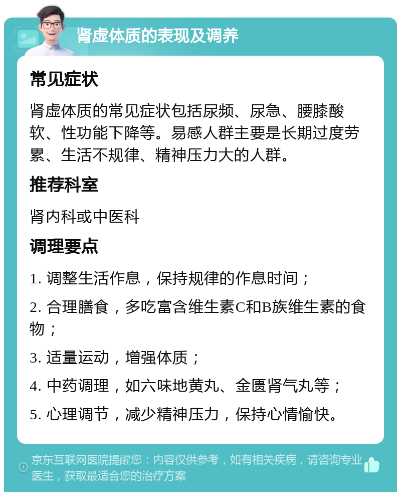 肾虚体质的表现及调养 常见症状 肾虚体质的常见症状包括尿频、尿急、腰膝酸软、性功能下降等。易感人群主要是长期过度劳累、生活不规律、精神压力大的人群。 推荐科室 肾内科或中医科 调理要点 1. 调整生活作息，保持规律的作息时间； 2. 合理膳食，多吃富含维生素C和B族维生素的食物； 3. 适量运动，增强体质； 4. 中药调理，如六味地黄丸、金匮肾气丸等； 5. 心理调节，减少精神压力，保持心情愉快。