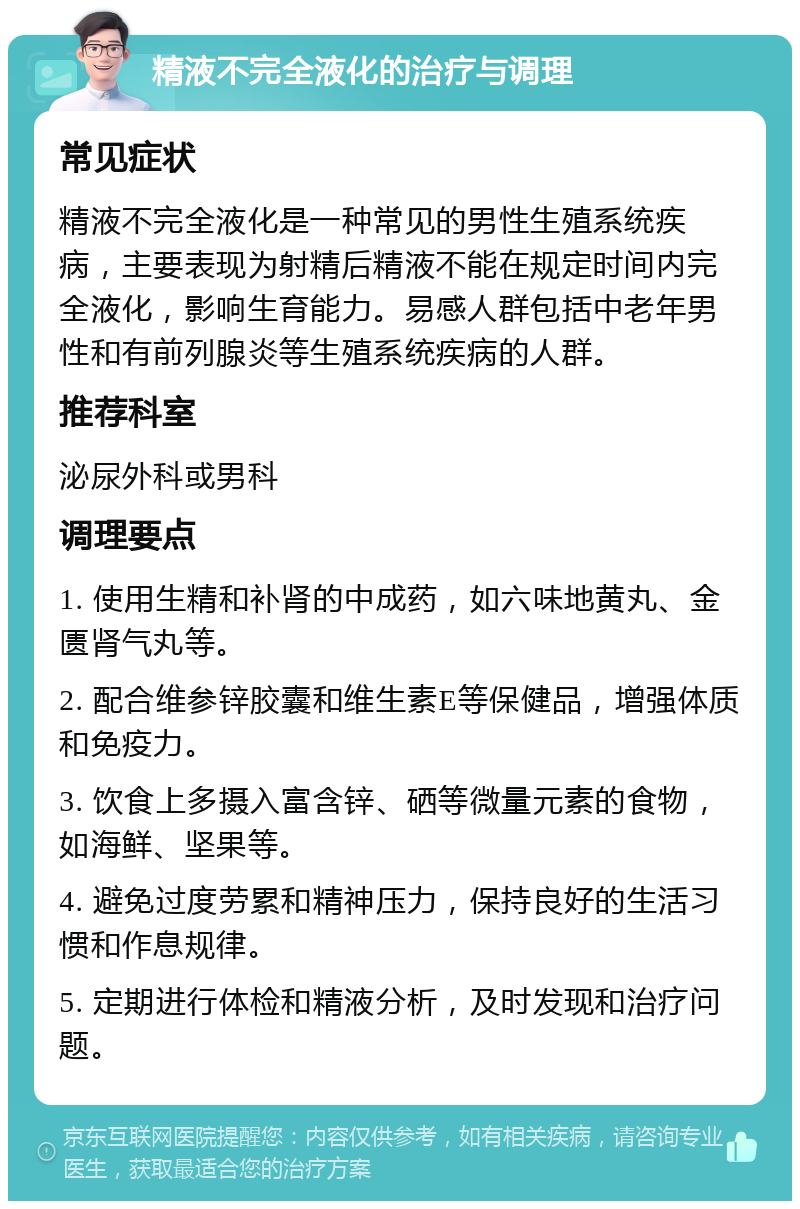 精液不完全液化的治疗与调理 常见症状 精液不完全液化是一种常见的男性生殖系统疾病，主要表现为射精后精液不能在规定时间内完全液化，影响生育能力。易感人群包括中老年男性和有前列腺炎等生殖系统疾病的人群。 推荐科室 泌尿外科或男科 调理要点 1. 使用生精和补肾的中成药，如六味地黄丸、金匮肾气丸等。 2. 配合维参锌胶囊和维生素E等保健品，增强体质和免疫力。 3. 饮食上多摄入富含锌、硒等微量元素的食物，如海鲜、坚果等。 4. 避免过度劳累和精神压力，保持良好的生活习惯和作息规律。 5. 定期进行体检和精液分析，及时发现和治疗问题。