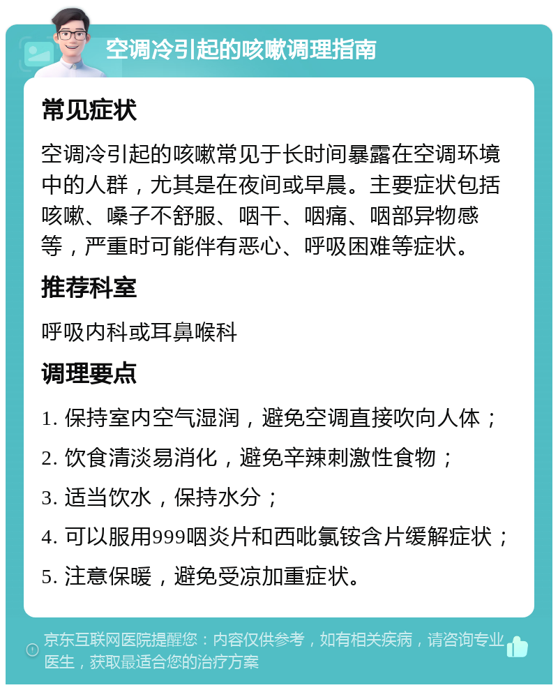 空调冷引起的咳嗽调理指南 常见症状 空调冷引起的咳嗽常见于长时间暴露在空调环境中的人群，尤其是在夜间或早晨。主要症状包括咳嗽、嗓子不舒服、咽干、咽痛、咽部异物感等，严重时可能伴有恶心、呼吸困难等症状。 推荐科室 呼吸内科或耳鼻喉科 调理要点 1. 保持室内空气湿润，避免空调直接吹向人体； 2. 饮食清淡易消化，避免辛辣刺激性食物； 3. 适当饮水，保持水分； 4. 可以服用999咽炎片和西吡氯铵含片缓解症状； 5. 注意保暖，避免受凉加重症状。