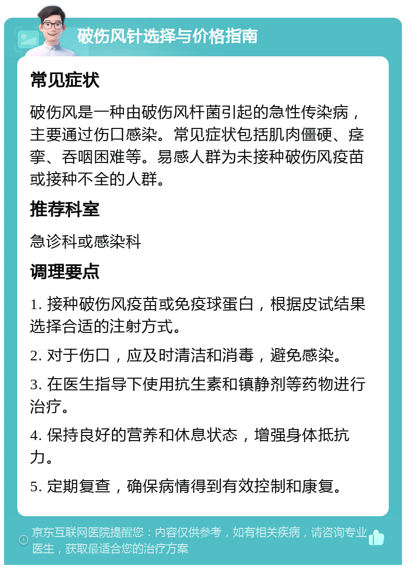 破伤风针选择与价格指南 常见症状 破伤风是一种由破伤风杆菌引起的急性传染病，主要通过伤口感染。常见症状包括肌肉僵硬、痉挛、吞咽困难等。易感人群为未接种破伤风疫苗或接种不全的人群。 推荐科室 急诊科或感染科 调理要点 1. 接种破伤风疫苗或免疫球蛋白，根据皮试结果选择合适的注射方式。 2. 对于伤口，应及时清洁和消毒，避免感染。 3. 在医生指导下使用抗生素和镇静剂等药物进行治疗。 4. 保持良好的营养和休息状态，增强身体抵抗力。 5. 定期复查，确保病情得到有效控制和康复。