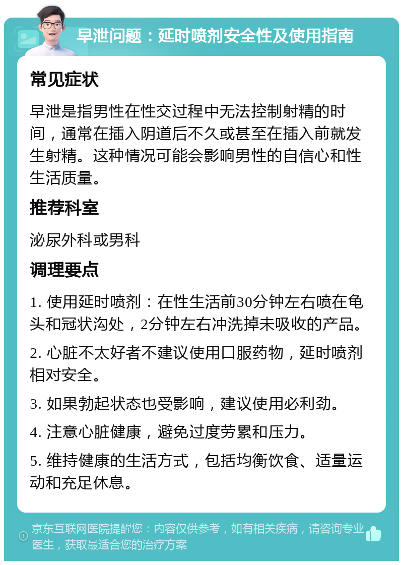 早泄问题：延时喷剂安全性及使用指南 常见症状 早泄是指男性在性交过程中无法控制射精的时间，通常在插入阴道后不久或甚至在插入前就发生射精。这种情况可能会影响男性的自信心和性生活质量。 推荐科室 泌尿外科或男科 调理要点 1. 使用延时喷剂：在性生活前30分钟左右喷在龟头和冠状沟处，2分钟左右冲洗掉未吸收的产品。 2. 心脏不太好者不建议使用口服药物，延时喷剂相对安全。 3. 如果勃起状态也受影响，建议使用必利劲。 4. 注意心脏健康，避免过度劳累和压力。 5. 维持健康的生活方式，包括均衡饮食、适量运动和充足休息。