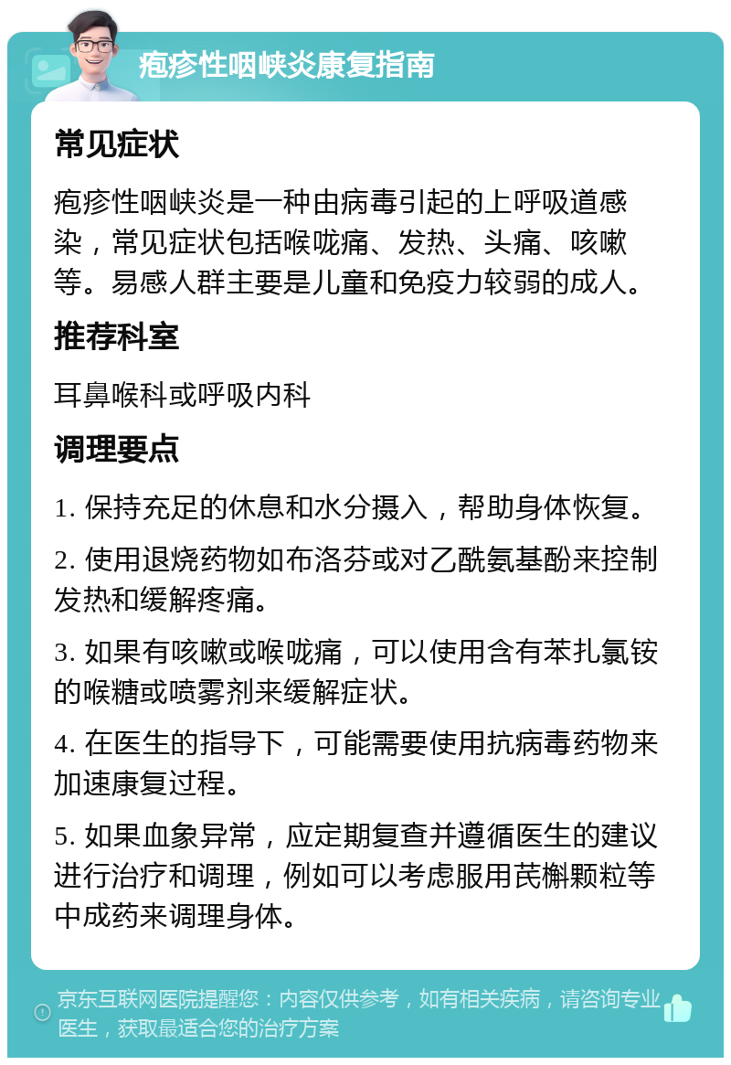 疱疹性咽峡炎康复指南 常见症状 疱疹性咽峡炎是一种由病毒引起的上呼吸道感染，常见症状包括喉咙痛、发热、头痛、咳嗽等。易感人群主要是儿童和免疫力较弱的成人。 推荐科室 耳鼻喉科或呼吸内科 调理要点 1. 保持充足的休息和水分摄入，帮助身体恢复。 2. 使用退烧药物如布洛芬或对乙酰氨基酚来控制发热和缓解疼痛。 3. 如果有咳嗽或喉咙痛，可以使用含有苯扎氯铵的喉糖或喷雾剂来缓解症状。 4. 在医生的指导下，可能需要使用抗病毒药物来加速康复过程。 5. 如果血象异常，应定期复查并遵循医生的建议进行治疗和调理，例如可以考虑服用芪槲颗粒等中成药来调理身体。