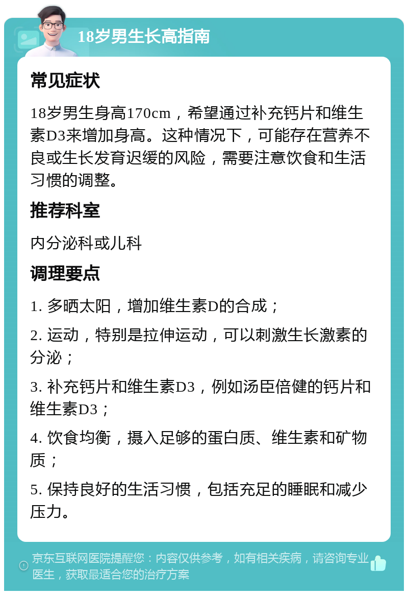 18岁男生长高指南 常见症状 18岁男生身高170cm，希望通过补充钙片和维生素D3来增加身高。这种情况下，可能存在营养不良或生长发育迟缓的风险，需要注意饮食和生活习惯的调整。 推荐科室 内分泌科或儿科 调理要点 1. 多晒太阳，增加维生素D的合成； 2. 运动，特别是拉伸运动，可以刺激生长激素的分泌； 3. 补充钙片和维生素D3，例如汤臣倍健的钙片和维生素D3； 4. 饮食均衡，摄入足够的蛋白质、维生素和矿物质； 5. 保持良好的生活习惯，包括充足的睡眠和减少压力。