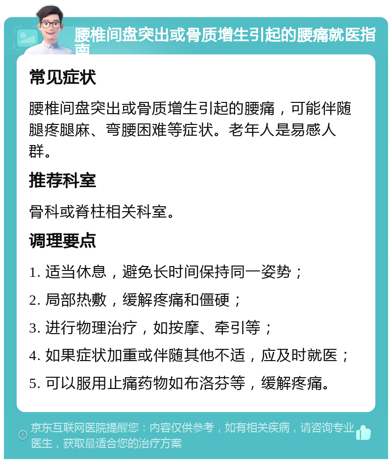 腰椎间盘突出或骨质增生引起的腰痛就医指南 常见症状 腰椎间盘突出或骨质增生引起的腰痛，可能伴随腿疼腿麻、弯腰困难等症状。老年人是易感人群。 推荐科室 骨科或脊柱相关科室。 调理要点 1. 适当休息，避免长时间保持同一姿势； 2. 局部热敷，缓解疼痛和僵硬； 3. 进行物理治疗，如按摩、牵引等； 4. 如果症状加重或伴随其他不适，应及时就医； 5. 可以服用止痛药物如布洛芬等，缓解疼痛。