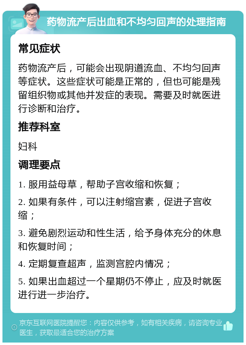 药物流产后出血和不均匀回声的处理指南 常见症状 药物流产后，可能会出现阴道流血、不均匀回声等症状。这些症状可能是正常的，但也可能是残留组织物或其他并发症的表现。需要及时就医进行诊断和治疗。 推荐科室 妇科 调理要点 1. 服用益母草，帮助子宫收缩和恢复； 2. 如果有条件，可以注射缩宫素，促进子宫收缩； 3. 避免剧烈运动和性生活，给予身体充分的休息和恢复时间； 4. 定期复查超声，监测宫腔内情况； 5. 如果出血超过一个星期仍不停止，应及时就医进行进一步治疗。