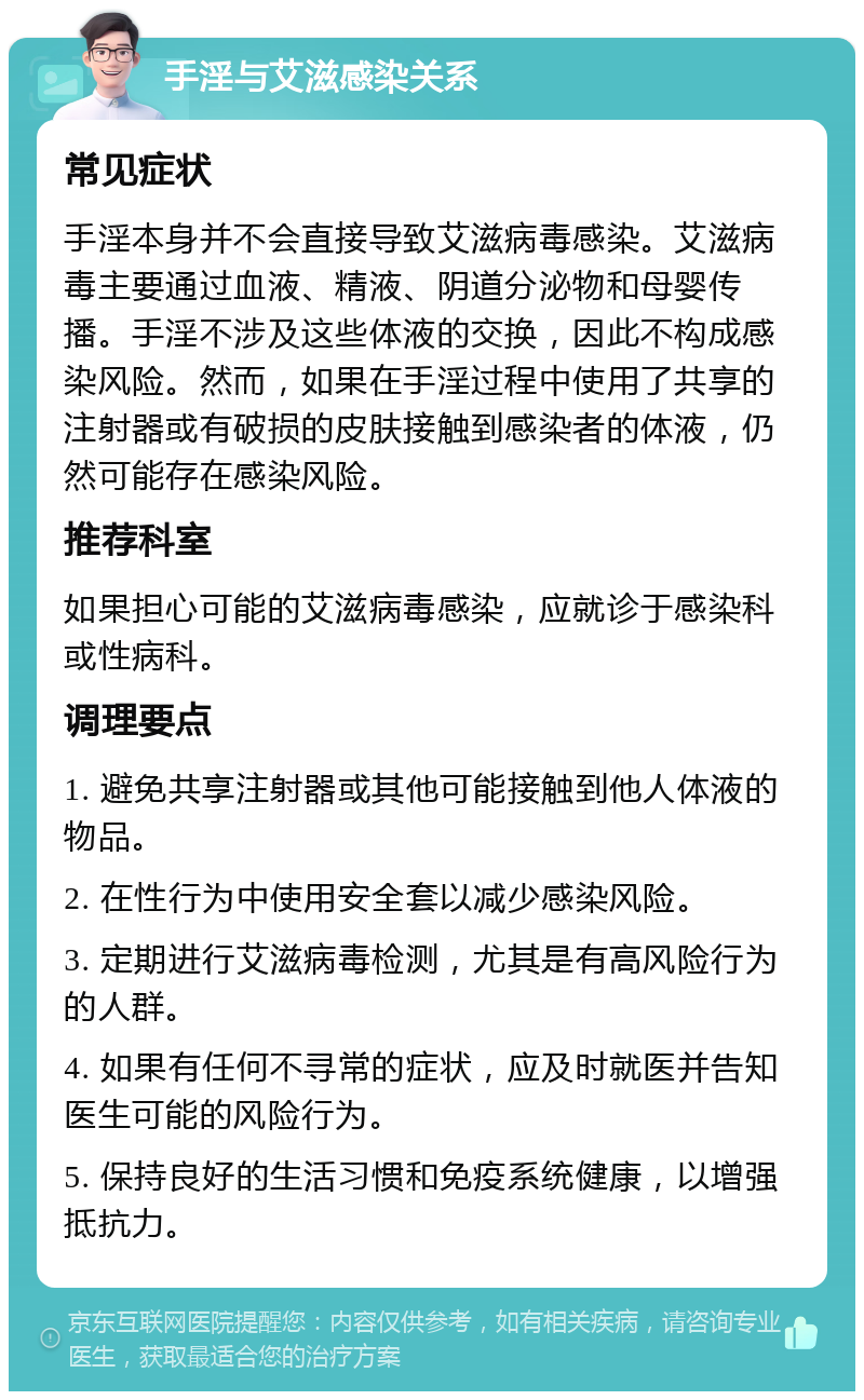 手淫与艾滋感染关系 常见症状 手淫本身并不会直接导致艾滋病毒感染。艾滋病毒主要通过血液、精液、阴道分泌物和母婴传播。手淫不涉及这些体液的交换，因此不构成感染风险。然而，如果在手淫过程中使用了共享的注射器或有破损的皮肤接触到感染者的体液，仍然可能存在感染风险。 推荐科室 如果担心可能的艾滋病毒感染，应就诊于感染科或性病科。 调理要点 1. 避免共享注射器或其他可能接触到他人体液的物品。 2. 在性行为中使用安全套以减少感染风险。 3. 定期进行艾滋病毒检测，尤其是有高风险行为的人群。 4. 如果有任何不寻常的症状，应及时就医并告知医生可能的风险行为。 5. 保持良好的生活习惯和免疫系统健康，以增强抵抗力。