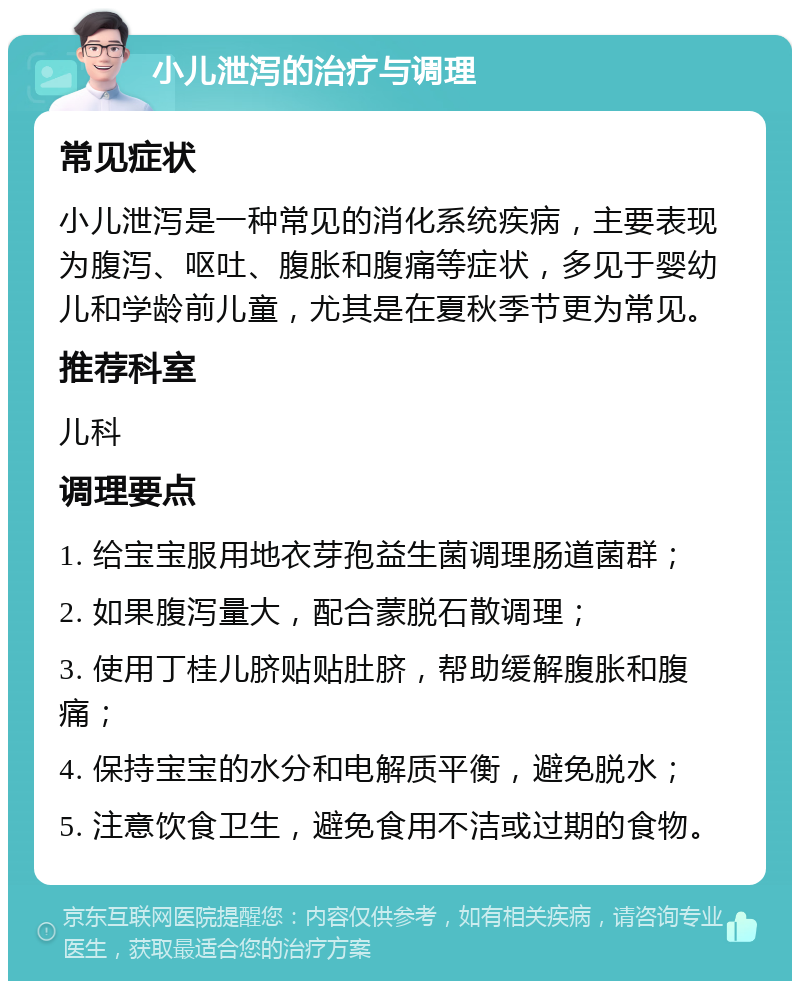 小儿泄泻的治疗与调理 常见症状 小儿泄泻是一种常见的消化系统疾病，主要表现为腹泻、呕吐、腹胀和腹痛等症状，多见于婴幼儿和学龄前儿童，尤其是在夏秋季节更为常见。 推荐科室 儿科 调理要点 1. 给宝宝服用地衣芽孢益生菌调理肠道菌群； 2. 如果腹泻量大，配合蒙脱石散调理； 3. 使用丁桂儿脐贴贴肚脐，帮助缓解腹胀和腹痛； 4. 保持宝宝的水分和电解质平衡，避免脱水； 5. 注意饮食卫生，避免食用不洁或过期的食物。