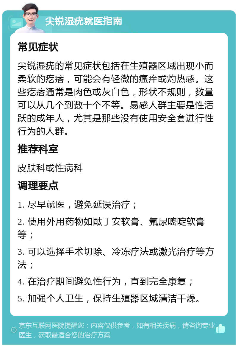 尖锐湿疣就医指南 常见症状 尖锐湿疣的常见症状包括在生殖器区域出现小而柔软的疙瘩，可能会有轻微的瘙痒或灼热感。这些疙瘩通常是肉色或灰白色，形状不规则，数量可以从几个到数十个不等。易感人群主要是性活跃的成年人，尤其是那些没有使用安全套进行性行为的人群。 推荐科室 皮肤科或性病科 调理要点 1. 尽早就医，避免延误治疗； 2. 使用外用药物如酞丁安软膏、氟尿嘧啶软膏等； 3. 可以选择手术切除、冷冻疗法或激光治疗等方法； 4. 在治疗期间避免性行为，直到完全康复； 5. 加强个人卫生，保持生殖器区域清洁干燥。