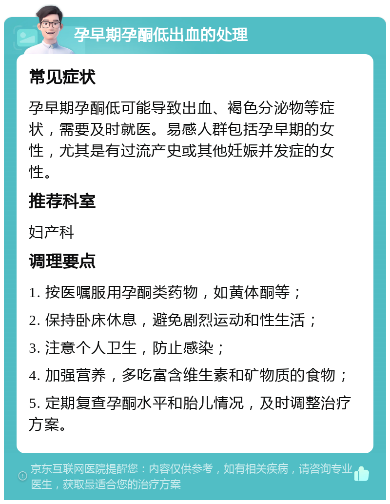 孕早期孕酮低出血的处理 常见症状 孕早期孕酮低可能导致出血、褐色分泌物等症状，需要及时就医。易感人群包括孕早期的女性，尤其是有过流产史或其他妊娠并发症的女性。 推荐科室 妇产科 调理要点 1. 按医嘱服用孕酮类药物，如黄体酮等； 2. 保持卧床休息，避免剧烈运动和性生活； 3. 注意个人卫生，防止感染； 4. 加强营养，多吃富含维生素和矿物质的食物； 5. 定期复查孕酮水平和胎儿情况，及时调整治疗方案。