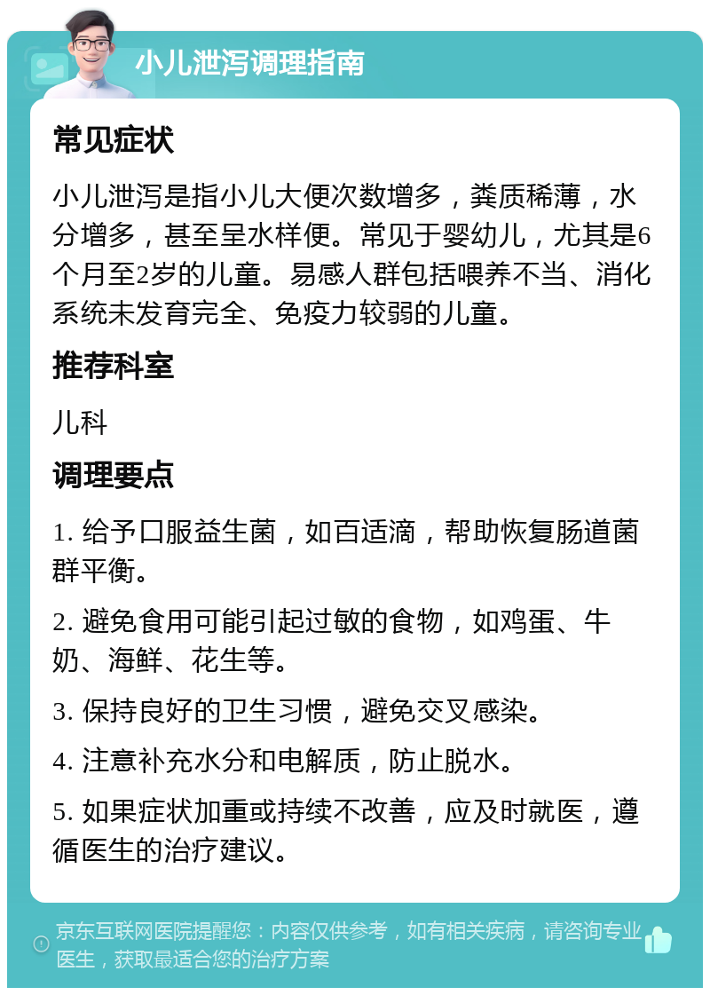 小儿泄泻调理指南 常见症状 小儿泄泻是指小儿大便次数增多，粪质稀薄，水分增多，甚至呈水样便。常见于婴幼儿，尤其是6个月至2岁的儿童。易感人群包括喂养不当、消化系统未发育完全、免疫力较弱的儿童。 推荐科室 儿科 调理要点 1. 给予口服益生菌，如百适滴，帮助恢复肠道菌群平衡。 2. 避免食用可能引起过敏的食物，如鸡蛋、牛奶、海鲜、花生等。 3. 保持良好的卫生习惯，避免交叉感染。 4. 注意补充水分和电解质，防止脱水。 5. 如果症状加重或持续不改善，应及时就医，遵循医生的治疗建议。