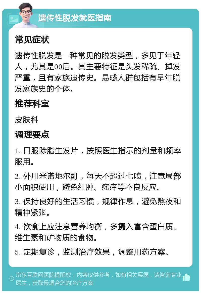 遗传性脱发就医指南 常见症状 遗传性脱发是一种常见的脱发类型，多见于年轻人，尤其是00后。其主要特征是头发稀疏、掉发严重，且有家族遗传史。易感人群包括有早年脱发家族史的个体。 推荐科室 皮肤科 调理要点 1. 口服除脂生发片，按照医生指示的剂量和频率服用。 2. 外用米诺地尔酊，每天不超过七喷，注意局部小面积使用，避免红肿、瘙痒等不良反应。 3. 保持良好的生活习惯，规律作息，避免熬夜和精神紧张。 4. 饮食上应注意营养均衡，多摄入富含蛋白质、维生素和矿物质的食物。 5. 定期复诊，监测治疗效果，调整用药方案。