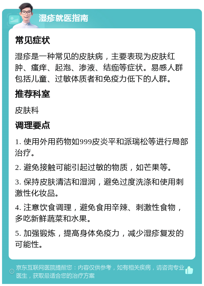 湿疹就医指南 常见症状 湿疹是一种常见的皮肤病，主要表现为皮肤红肿、瘙痒、起泡、渗液、结痂等症状。易感人群包括儿童、过敏体质者和免疫力低下的人群。 推荐科室 皮肤科 调理要点 1. 使用外用药物如999皮炎平和派瑞松等进行局部治疗。 2. 避免接触可能引起过敏的物质，如芒果等。 3. 保持皮肤清洁和湿润，避免过度洗涤和使用刺激性化妆品。 4. 注意饮食调理，避免食用辛辣、刺激性食物，多吃新鲜蔬菜和水果。 5. 加强锻炼，提高身体免疫力，减少湿疹复发的可能性。