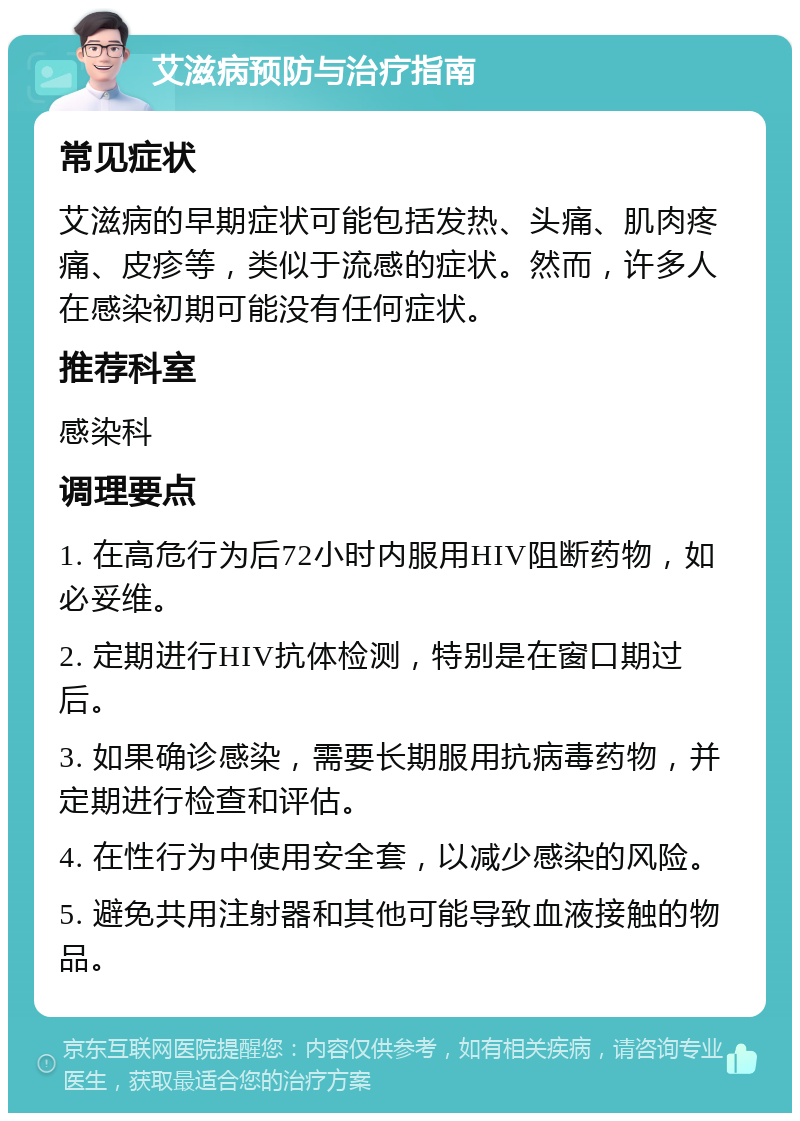 艾滋病预防与治疗指南 常见症状 艾滋病的早期症状可能包括发热、头痛、肌肉疼痛、皮疹等，类似于流感的症状。然而，许多人在感染初期可能没有任何症状。 推荐科室 感染科 调理要点 1. 在高危行为后72小时内服用HIV阻断药物，如必妥维。 2. 定期进行HIV抗体检测，特别是在窗口期过后。 3. 如果确诊感染，需要长期服用抗病毒药物，并定期进行检查和评估。 4. 在性行为中使用安全套，以减少感染的风险。 5. 避免共用注射器和其他可能导致血液接触的物品。