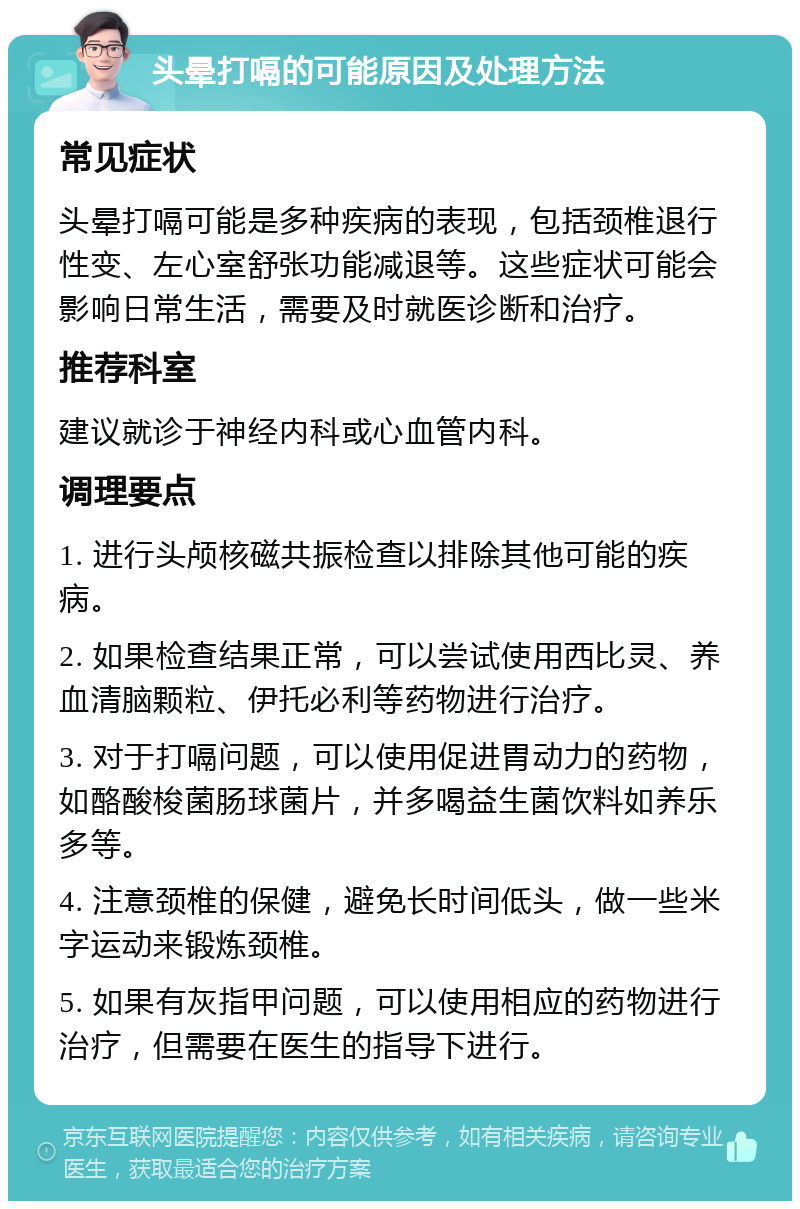 头晕打嗝的可能原因及处理方法 常见症状 头晕打嗝可能是多种疾病的表现，包括颈椎退行性变、左心室舒张功能减退等。这些症状可能会影响日常生活，需要及时就医诊断和治疗。 推荐科室 建议就诊于神经内科或心血管内科。 调理要点 1. 进行头颅核磁共振检查以排除其他可能的疾病。 2. 如果检查结果正常，可以尝试使用西比灵、养血清脑颗粒、伊托必利等药物进行治疗。 3. 对于打嗝问题，可以使用促进胃动力的药物，如酪酸梭菌肠球菌片，并多喝益生菌饮料如养乐多等。 4. 注意颈椎的保健，避免长时间低头，做一些米字运动来锻炼颈椎。 5. 如果有灰指甲问题，可以使用相应的药物进行治疗，但需要在医生的指导下进行。