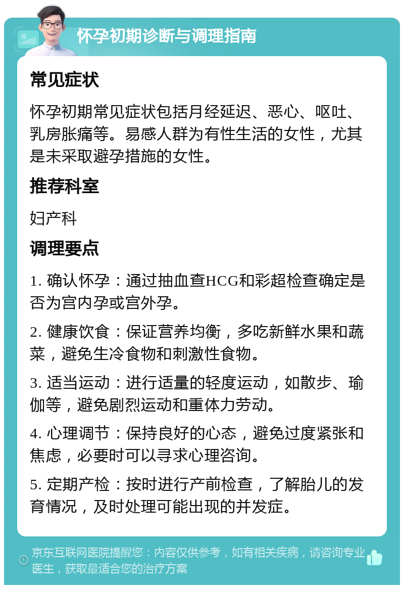 怀孕初期诊断与调理指南 常见症状 怀孕初期常见症状包括月经延迟、恶心、呕吐、乳房胀痛等。易感人群为有性生活的女性，尤其是未采取避孕措施的女性。 推荐科室 妇产科 调理要点 1. 确认怀孕：通过抽血查HCG和彩超检查确定是否为宫内孕或宫外孕。 2. 健康饮食：保证营养均衡，多吃新鲜水果和蔬菜，避免生冷食物和刺激性食物。 3. 适当运动：进行适量的轻度运动，如散步、瑜伽等，避免剧烈运动和重体力劳动。 4. 心理调节：保持良好的心态，避免过度紧张和焦虑，必要时可以寻求心理咨询。 5. 定期产检：按时进行产前检查，了解胎儿的发育情况，及时处理可能出现的并发症。