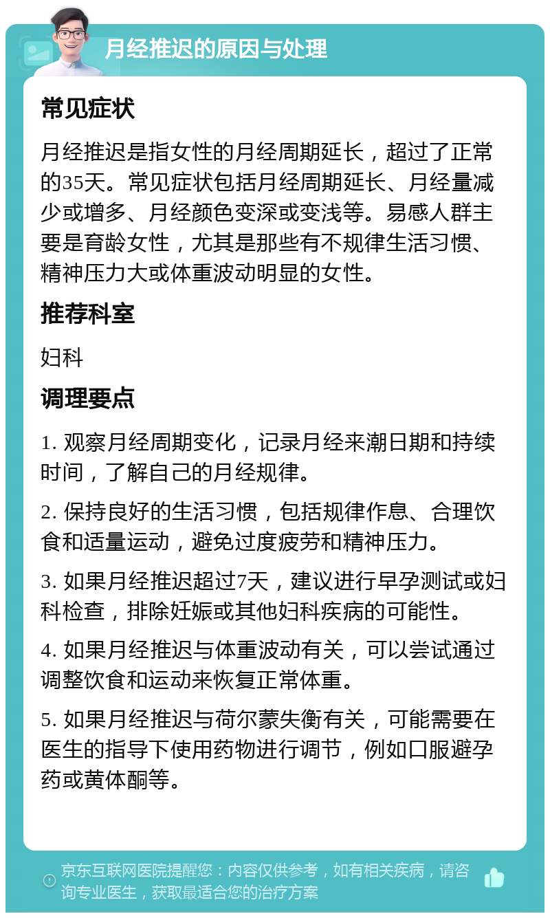 月经推迟的原因与处理 常见症状 月经推迟是指女性的月经周期延长，超过了正常的35天。常见症状包括月经周期延长、月经量减少或增多、月经颜色变深或变浅等。易感人群主要是育龄女性，尤其是那些有不规律生活习惯、精神压力大或体重波动明显的女性。 推荐科室 妇科 调理要点 1. 观察月经周期变化，记录月经来潮日期和持续时间，了解自己的月经规律。 2. 保持良好的生活习惯，包括规律作息、合理饮食和适量运动，避免过度疲劳和精神压力。 3. 如果月经推迟超过7天，建议进行早孕测试或妇科检查，排除妊娠或其他妇科疾病的可能性。 4. 如果月经推迟与体重波动有关，可以尝试通过调整饮食和运动来恢复正常体重。 5. 如果月经推迟与荷尔蒙失衡有关，可能需要在医生的指导下使用药物进行调节，例如口服避孕药或黄体酮等。