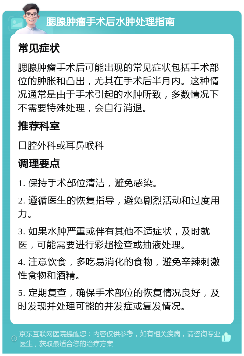 腮腺肿瘤手术后水肿处理指南 常见症状 腮腺肿瘤手术后可能出现的常见症状包括手术部位的肿胀和凸出，尤其在手术后半月内。这种情况通常是由于手术引起的水肿所致，多数情况下不需要特殊处理，会自行消退。 推荐科室 口腔外科或耳鼻喉科 调理要点 1. 保持手术部位清洁，避免感染。 2. 遵循医生的恢复指导，避免剧烈活动和过度用力。 3. 如果水肿严重或伴有其他不适症状，及时就医，可能需要进行彩超检查或抽液处理。 4. 注意饮食，多吃易消化的食物，避免辛辣刺激性食物和酒精。 5. 定期复查，确保手术部位的恢复情况良好，及时发现并处理可能的并发症或复发情况。